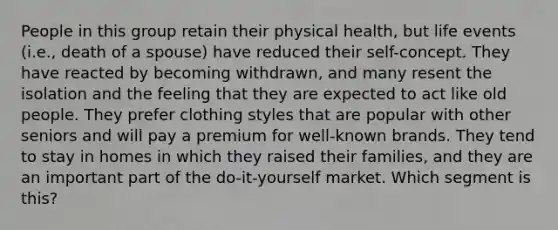 People in this group retain their physical health, but life events (i.e., death of a spouse) have reduced their self-concept. They have reacted by becoming withdrawn, and many resent the isolation and the feeling that they are expected to act like old people. They prefer clothing styles that are popular with other seniors and will pay a premium for well-known brands. They tend to stay in homes in which they raised their families, and they are an important part of the do-it-yourself market. Which segment is this?