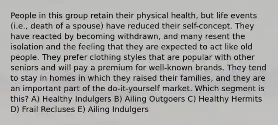 People in this group retain their physical health, but life events (i.e., death of a spouse) have reduced their self-concept. They have reacted by becoming withdrawn, and many resent the isolation and the feeling that they are expected to act like old people. They prefer clothing styles that are popular with other seniors and will pay a premium for well-known brands. They tend to stay in homes in which they raised their families, and they are an important part of the do-it-yourself market. Which segment is this? A) Healthy Indulgers B) Ailing Outgoers C) Healthy Hermits D) Frail Recluses E) Ailing Indulgers