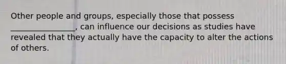 Other people and groups, especially those that possess ________________, can influence our decisions as studies have revealed that they actually have the capacity to alter the actions of others.