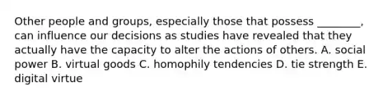 Other people and​ groups, especially those that possess​ ________, can influence our decisions as studies have revealed that they actually have the capacity to alter the actions of others. A. social power B. virtual goods C. homophily tendencies D. tie strength E. digital virtue