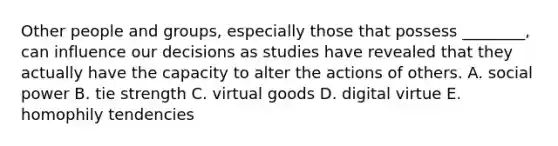 Other people and​ groups, especially those that possess​ ________, can influence our decisions as studies have revealed that they actually have the capacity to alter the actions of others. A. social power B. tie strength C. virtual goods D. digital virtue E. homophily tendencies