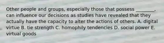 Other people and​ groups, especially those that possess​ ________, can influence our decisions as studies have revealed that they actually have the capacity to alter the actions of others. A. digital virtue B. tie strength C. homophily tendencies D. social power E. virtual goods