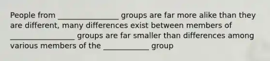 People from ________________ groups are far more alike than they are different, many differences exist between members of _________________ groups are far smaller than differences among various members of the ____________ group