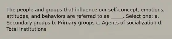 The people and groups that influence our self-concept, emotions, attitudes, and behaviors are referred to as _____. Select one: a. Secondary groups b. Primary groups c. Agents of socialization d. Total institutions