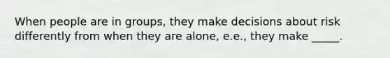 When people are in groups, they make decisions about risk differently from when they are alone, e.e., they make _____.