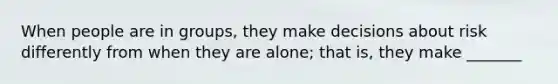 When people are in groups, they make decisions about risk differently from when they are alone; that is, they make _______