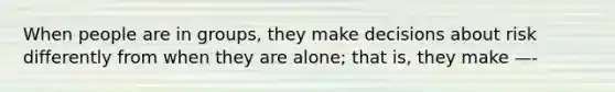 When people are in groups, they make decisions about risk differently from when they are alone; that is, they make —-