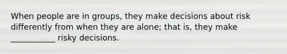 When people are in groups, they make decisions about risk differently from when they are alone; that is, they make ___________ risky decisions.