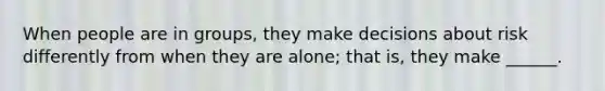 When people are in groups, they make decisions about risk differently from when they are alone; that is, they make ______.