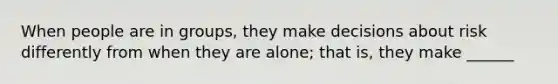 When people are in groups, they make decisions about risk differently from when they are alone; that is, they make ______