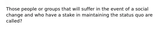 Those people or groups that will suffer in the event of a social change and who have a stake in maintaining the status quo are called?