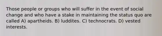 Those people or groups who will suffer in the event of social change and who have a stake in maintaining the status quo are called A) apartheids. B) luddites. C) technocrats. D) vested interests.