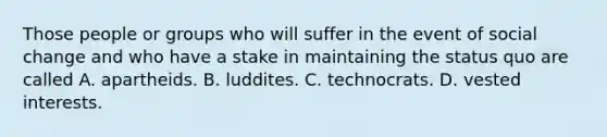 Those people or groups who will suffer in the event of social change and who have a stake in maintaining the status quo are called A. apartheids. B. luddites. C. technocrats. D. vested interests.