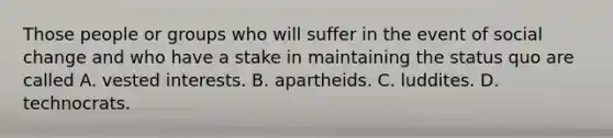 Those people or groups who will suffer in the event of social change and who have a stake in maintaining the status quo are called A. vested interests. B. apartheids. C. luddites. D. technocrats.