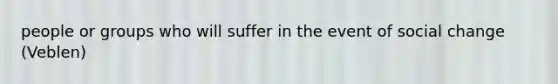 people or groups who will suffer in the event of social change (Veblen)
