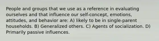 People and groups that we use as a reference in evaluating ourselves and that influence our self-concept, emotions, attitudes, and behavior are: A) likely to be in single-parent households. B) Generalized others. C) Agents of socialization. D) Primarily passive influences.