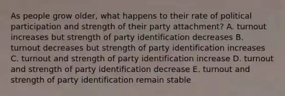 As people grow older, what happens to their rate of political participation and strength of their party attachment? A. turnout increases but strength of party identification decreases B. turnout decreases but strength of party identification increases C. turnout and strength of party identification increase D. turnout and strength of party identification decrease E. turnout and strength of party identification remain stable