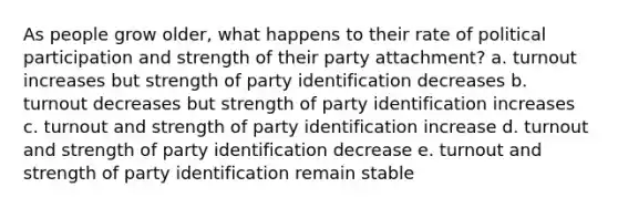 As people grow older, what happens to their rate of political participation and strength of their party attachment? a. turnout increases but strength of party identification decreases b. turnout decreases but strength of party identification increases c. turnout and strength of party identification increase d. turnout and strength of party identification decrease e. turnout and strength of party identification remain stable