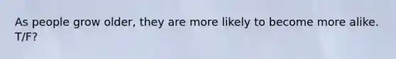 As people grow older, they are more likely to become more alike. T/F?
