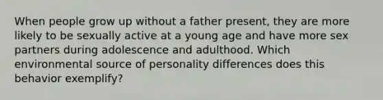 When people grow up without a father present, they are more likely to be sexually active at a young age and have more sex partners during adolescence and adulthood. Which environmental source of personality differences does this behavior exemplify?