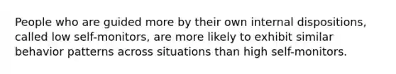 People who are guided more by their own internal dispositions, called low self-monitors, are more likely to exhibit similar behavior patterns across situations than high self-monitors.