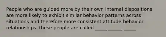 People who are guided more by their own internal dispositions are more likely to exhibit similar behavior patterns across situations and therefore more consistent attitude-behavior relationships. these people are called _____ ______ _____