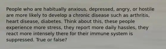 People who are habitually anxious, depressed, angry, or hostile are more likely to develop a chronic disease such as arthritis, heart disease, diabetes. Think about this, these people experience more stress, they report more daily hassles, they react more intensely there for their immune system is suppressed. True or false?