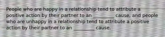 People who are happy in a relationship tend to attribute a positive action by their partner to an _________ cause, and people who are unhappy in a relationship tend to attribute a positive action by their partner to an _________ cause.