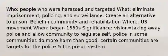 Who: people who were harassed and targeted What: eliminate imprisonment, policing, and surveillance. Create an alternative to prison. Belief in community and rehabilitation Where: US movement When: began 1830s Significance: vision=taking away police and allow community to regulate self, police in some communities do more harm than good, certain communities are targets for the police & the prison system