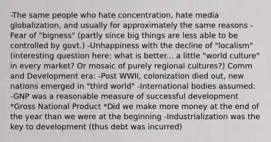 -The same people who hate concentration, hate media globalization, and usually for approximately the same reasons -Fear of "bigness" (partly since big things are less able to be controlled by govt.) -Unhappiness with the decline of "localism" (interesting question here: what is better... a little "world culture" in every market? Or mosaic of purely regional cultures?) Comm and Development era: -Post WWII, colonization died out, new nations emerged in "third world" -International bodies assumed: -GNP was a reasonable measure of successful development *Gross National Product *Did we make more money at the end of the year than we were at the beginning -Industrialization was the key to development (thus debt was incurred)