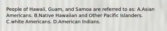 People of Hawaii, Guam, and Samoa are referred to as: A.Asian Americans. B.Native Hawaiian and Other Pacific Islanders. C.white Americans. D.American Indians.