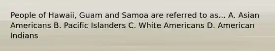 People of Hawaii, Guam and Samoa are referred to as... A. <a href='https://www.questionai.com/knowledge/kwuWh8Kr2I-asian-americans' class='anchor-knowledge'>asian americans</a> B. Pacific Islanders C. White Americans D. American Indians