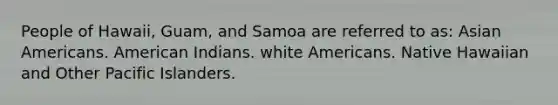 People of Hawaii, Guam, and Samoa are referred to as: Asian Americans. American Indians. white Americans. Native Hawaiian and Other Pacific Islanders.