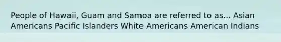 People of Hawaii, Guam and Samoa are referred to as... Asian Americans Pacific Islanders White Americans American Indians