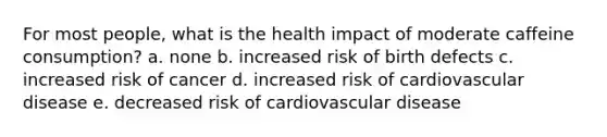 For most people, what is the health impact of moderate caffeine consumption? a. none b. increased risk of birth defects c. increased risk of cancer d. increased risk of cardiovascular disease e. decreased risk of cardiovascular disease