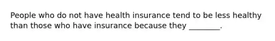 People who do not have health insurance tend to be less healthy than those who have insurance because they ________.