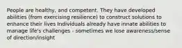 People are healthy, and competent. They have developed abilities (from exercising resilience) to construct solutions to enhance their lives Individuals already have innate abilities to manage life's challenges - sometimes we lose awareness/sense of direction/insight