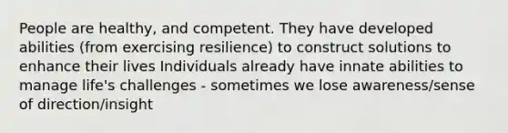 People are healthy, and competent. They have developed abilities (from exercising resilience) to construct solutions to enhance their lives Individuals already have innate abilities to manage life's challenges - sometimes we lose awareness/sense of direction/insight