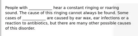 People with ____________ hear a constant ringing or roaring sound. The cause of this ringing cannot always be found. Some cases of ____________ are caused by ear wax, ear infections or a reaction to antibiotics, but there are many other possible causes of this disorder.