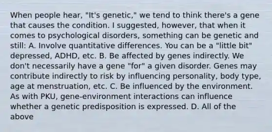 When people hear, "It's genetic," we tend to think there's a gene that causes the condition. I suggested, however, that when it comes to psychological disorders, something can be genetic and still: A. Involve quantitative differences. You can be a "little bit" depressed, ADHD, etc. B. Be affected by genes indirectly. We don't necessarily have a gene "for" a given disorder. Genes may contribute indirectly to risk by influencing personality, body type, age at menstruation, etc. C. Be influenced by the environment. As with PKU, gene-environment interactions can influence whether a genetic predisposition is expressed. D. All of the above