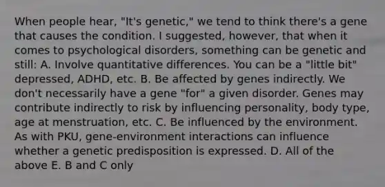 When people hear, "It's genetic," we tend to think there's a gene that causes the condition. I suggested, however, that when it comes to psychological disorders, something can be genetic and still: A. Involve quantitative differences. You can be a "little bit" depressed, ADHD, etc. B. Be affected by genes indirectly. We don't necessarily have a gene "for" a given disorder. Genes may contribute indirectly to risk by influencing personality, body type, age at menstruation, etc. C. Be influenced by the environment. As with PKU, gene-environment interactions can influence whether a genetic predisposition is expressed. D. All of the above E. B and C only