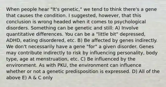 When people hear "It's genetic," we tend to think there's a gene that causes the condition. I suggested, however, that this conclusion is wrong headed when it comes to psychological disorders. Something can be genetic and still: A) Involve quantitative differences. You can be a "little bit" depressed, ADHD, eating disordered, etc. B) Be affected by genes indirectly. We don't necessarily have a gene "for" a given disorder. Genes may contribute indirectly to risk by influencing personality, body type, age at menstruation, etc. C) Be influenced by the environment. As with PKU, the environment can influence whether or not a genetic predisposition is expressed. D) All of the above E) A & C only