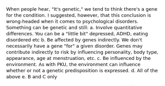 When people hear, "It's genetic," we tend to think there's a gene for the condition. I suggested, however, that this conclusion is wrong-headed when it comes to psychological disorders. Something can be genetic and still: a. Involve quantitative differences. You can be a "little bit" depressed, ADHD, eating disordered etc b. Be affected by genes indirectly. We don't necessarily have a gene "for" a given disorder. Genes may contribute indirectly to risk by influencing personality, body type, appearance, age at menstruation, etc. c. Be influenced by the environment. As with PKU, the environment can influence whether or not a genetic predisposition is expressed. d. All of the above e. B and C only