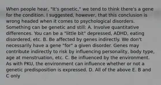 When people hear, "It's genetic," we tend to think there's a gene for the condition. I suggested, however, that this conclusion is wrong headed when it comes to psychological disorders. Something can be genetic and still: A. Involve quantitative differences. You can be a "little bit" depressed, ADHD, eating disordered, etc. B. Be affected by genes indirectly. We don't necessarily have a gene "for" a given disorder. Genes may contribute indirectly to risk by influencing personality, body type, age at menstruation, etc. C. Be influenced by the environment. As with PKU, the environment can influence whether or not a genetic predisposition is expressed. D. All of the above E. B and C only