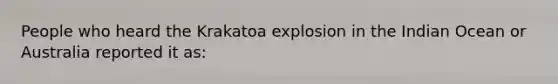 People who heard the Krakatoa explosion in the Indian Ocean or Australia reported it as: