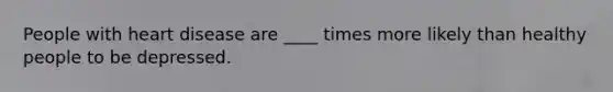 People with heart disease are ____ times more likely than healthy people to be depressed.
