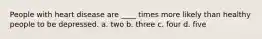 People with heart disease are ____ times more likely than healthy people to be depressed. a. two b. three c. four d. five
