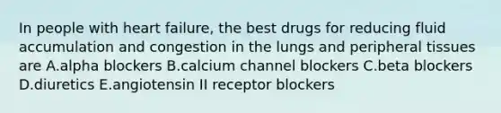 In people with heart failure, the best drugs for reducing fluid accumulation and congestion in the lungs and peripheral tissues are A.alpha blockers B.calcium channel blockers C.beta blockers D.diuretics E.angiotensin II receptor blockers