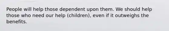 People will help those dependent upon them. We should help those who need our help (children), even if it outweighs the benefits.