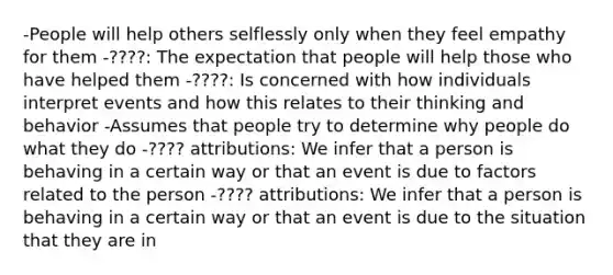 -People will help others selflessly only when they feel empathy for them -????: The expectation that people will help those who have helped them -????: Is concerned with how individuals interpret events and how this relates to their thinking and behavior -Assumes that people try to determine why people do what they do -???? attributions: We infer that a person is behaving in a certain way or that an event is due to factors related to the person -???? attributions: We infer that a person is behaving in a certain way or that an event is due to the situation that they are in